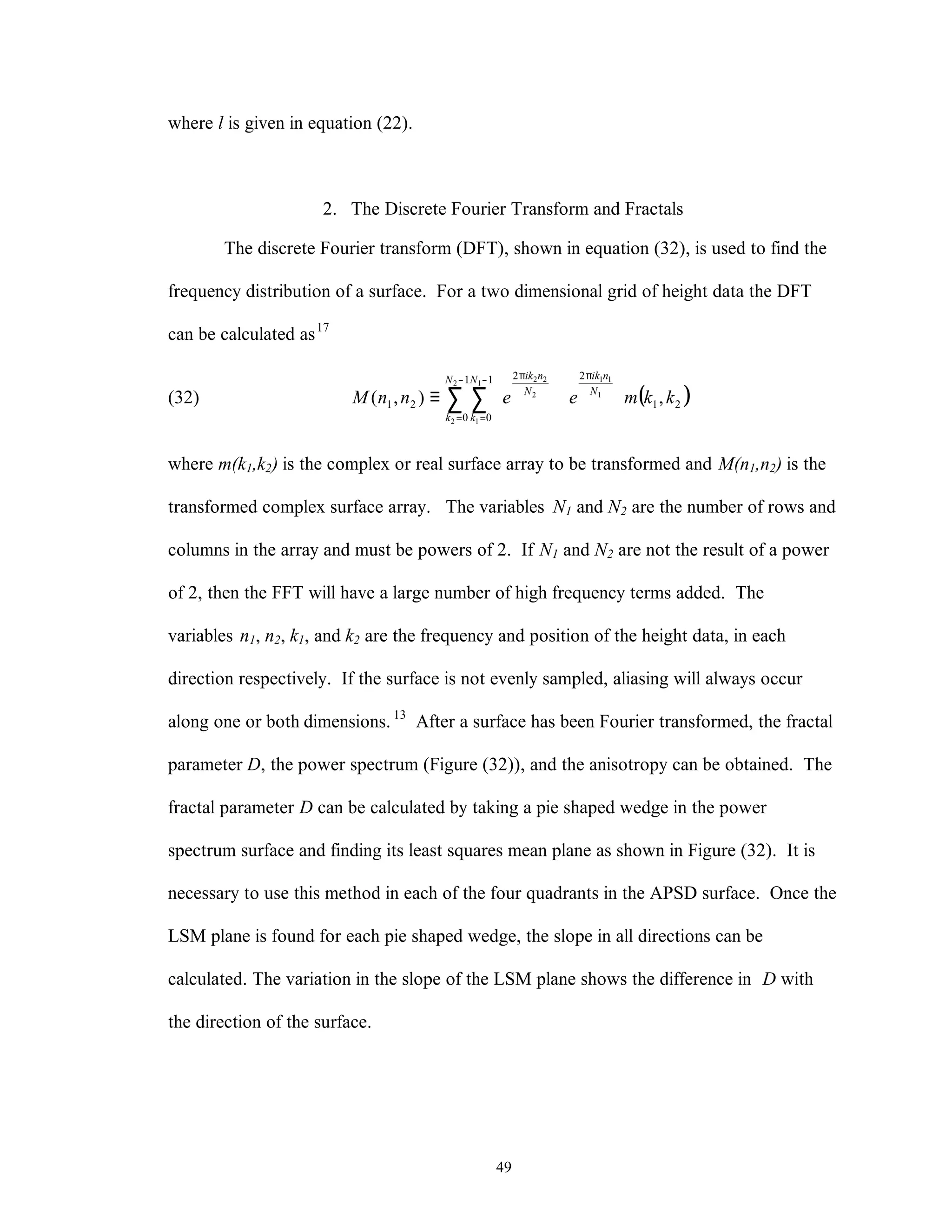 49
where l is given in equation (22).
2. The Discrete Fourier Transform and Fractals
The discrete Fourier transform (DFT), shown in equation (32), is used to find the
frequency distribution of a surface. For a two dimensional grid of height data the DFT
can be calculated as17
(32) ( )21
21
0
1
0
2
21 ,),( 1
11
2
2
1
1
2
22
kkmeennM N
nikN
k
N
k
N
nik
















≡
π−
=
−
=
π
∑ ∑
where m(k1,k2) is the complex or real surface array to be transformed and M(n1,n2) is the
transformed complex surface array. The variables N1 and N2 are the number of rows and
columns in the array and must be powers of 2. If N1 and N2 are not the result of a power
of 2, then the FFT will have a large number of high frequency terms added. The
variables n1, n2, k1, and k2 are the frequency and position of the height data, in each
direction respectively. If the surface is not evenly sampled, aliasing will always occur
along one or both dimensions.13
After a surface has been Fourier transformed, the fractal
parameter D, the power spectrum (Figure (32)), and the anisotropy can be obtained. The
fractal parameter D can be calculated by taking a pie shaped wedge in the power
spectrum surface and finding its least squares mean plane as shown in Figure (32). It is
necessary to use this method in each of the four quadrants in the APSD surface. Once the
LSM plane is found for each pie shaped wedge, the slope in all directions can be
calculated. The variation in the slope of the LSM plane shows the difference in D with
the direction of the surface.
 
