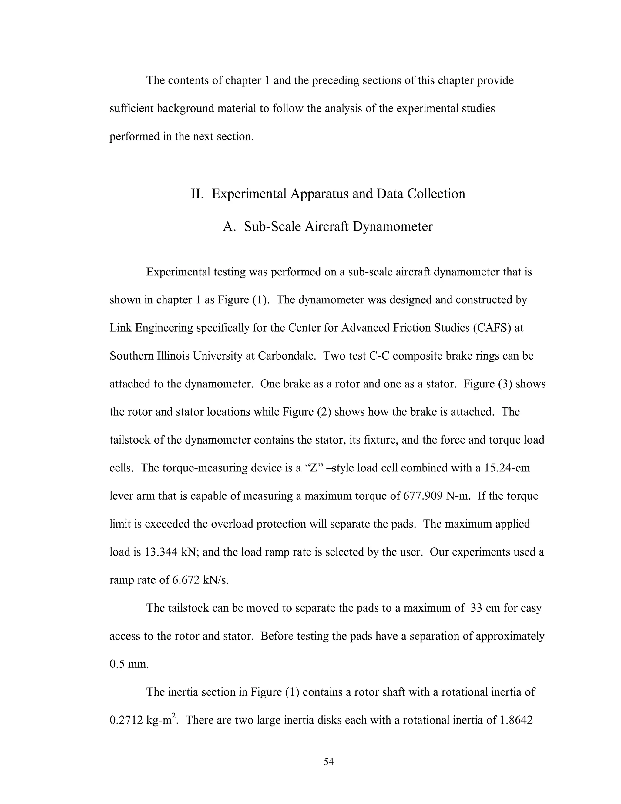 54
The contents of chapter 1 and the preceding sections of this chapter provide
sufficient background material to follow the analysis of the experimental studies
performed in the next section.
II. Experimental Apparatus and Data Collection
A. Sub-Scale Aircraft Dynamometer
Experimental testing was performed on a sub-scale aircraft dynamometer that is
shown in chapter 1 as Figure (1). The dynamometer was designed and constructed by
Link Engineering specifically for the Center for Advanced Friction Studies (CAFS) at
Southern Illinois University at Carbondale. Two test C-C composite brake rings can be
attached to the dynamometer. One brake as a rotor and one as a stator. Figure (3) shows
the rotor and stator locations while Figure (2) shows how the brake is attached. The
tailstock of the dynamometer contains the stator, its fixture, and the force and torque load
cells. The torque-measuring device is a “Z” –style load cell combined with a 15.24-cm
lever arm that is capable of measuring a maximum torque of 677.909 N-m. If the torque
limit is exceeded the overload protection will separate the pads. The maximum applied
load is 13.344 kN; and the load ramp rate is selected by the user. Our experiments used a
ramp rate of 6.672 kN/s.
The tailstock can be moved to separate the pads to a maximum of 33 cm for easy
access to the rotor and stator. Before testing the pads have a separation of approximately
0.5 mm.
The inertia section in Figure (1) contains a rotor shaft with a rotational inertia of
0.2712 kg-m2
. There are two large inertia disks each with a rotational inertia of 1.8642
 