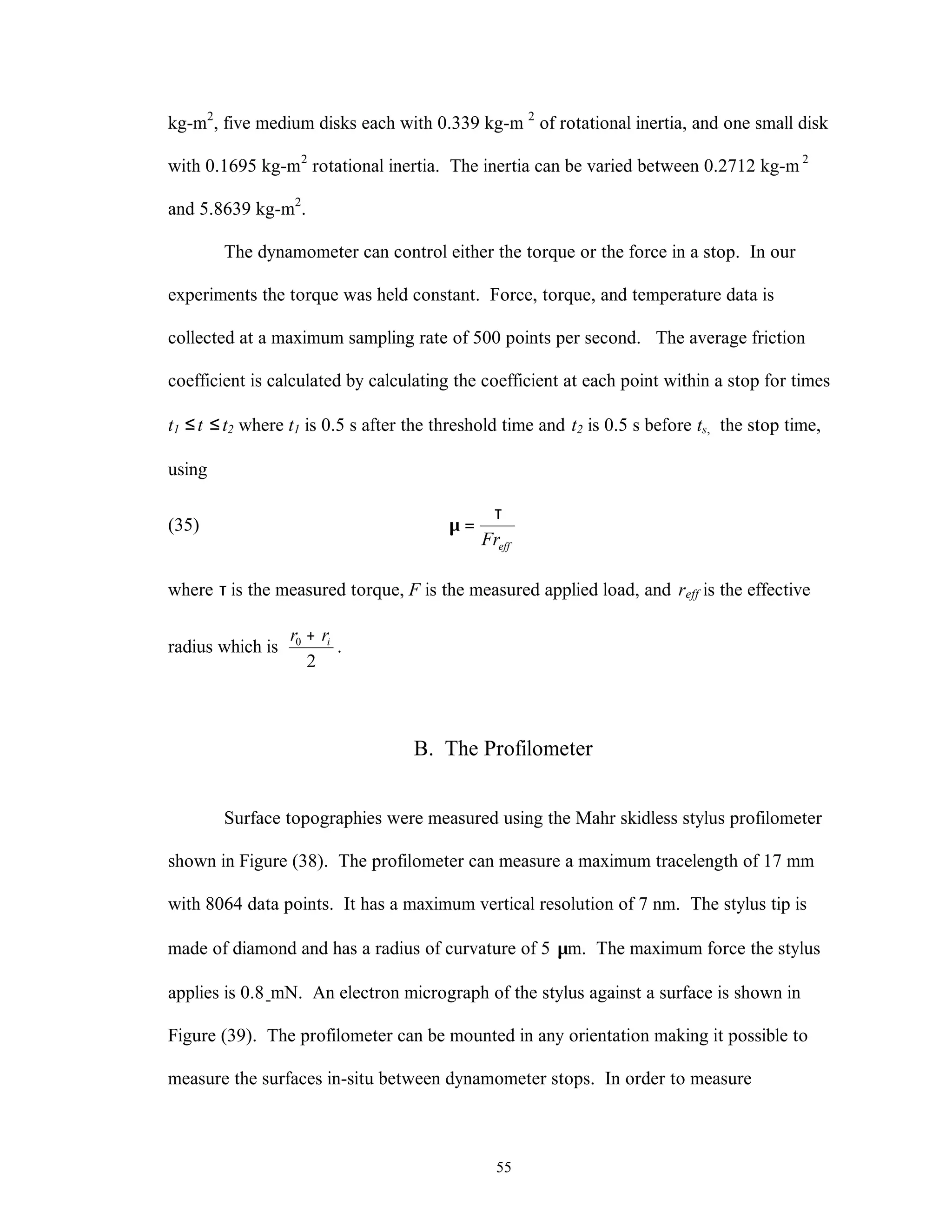 55
kg-m2
, five medium disks each with 0.339 kg-m 2
of rotational inertia, and one small disk
with 0.1695 kg-m2
rotational inertia. The inertia can be varied between 0.2712 kg-m 2
and 5.8639 kg-m2
.
The dynamometer can control either the torque or the force in a stop. In our
experiments the torque was held constant. Force, torque, and temperature data is
collected at a maximum sampling rate of 500 points per second. The average friction
coefficient is calculated by calculating the coefficient at each point within a stop for times
t1 ≤t ≤t2 where t1 is 0.5 s after the threshold time and t2 is 0.5 s before ts, the stop time,
using
(35)
effFr
τ
=µ
where τ is the measured torque, F is the measured applied load, and reff is the effective
radius which is
2
0 irr +
.
B. The Profilometer
Surface topographies were measured using the Mahr skidless stylus profilometer
shown in Figure (38). The profilometer can measure a maximum tracelength of 17 mm
with 8064 data points. It has a maximum vertical resolution of 7 nm. The stylus tip is
made of diamond and has a radius of curvature of 5 µm. The maximum force the stylus
applies is 0.8 mN. An electron micrograph of the stylus against a surface is shown in
Figure (39). The profilometer can be mounted in any orientation making it possible to
measure the surfaces in-situ between dynamometer stops. In order to measure
 
