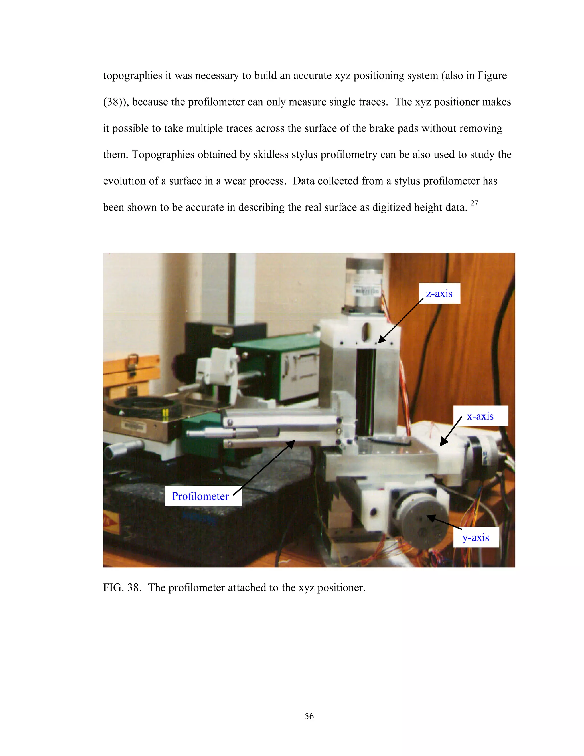 56
topographies it was necessary to build an accurate xyz positioning system (also in Figure
(38)), because the profilometer can only measure single traces. The xyz positioner makes
it possible to take multiple traces across the surface of the brake pads without removing
them. Topographies obtained by skidless stylus profilometry can be also used to study the
evolution of a surface in a wear process. Data collected from a stylus profilometer has
been shown to be accurate in describing the real surface as digitized height data. 27
FIG. 38. The profilometer attached to the xyz positioner.
Profilometer
z-axis
x-axis
y-axis
 