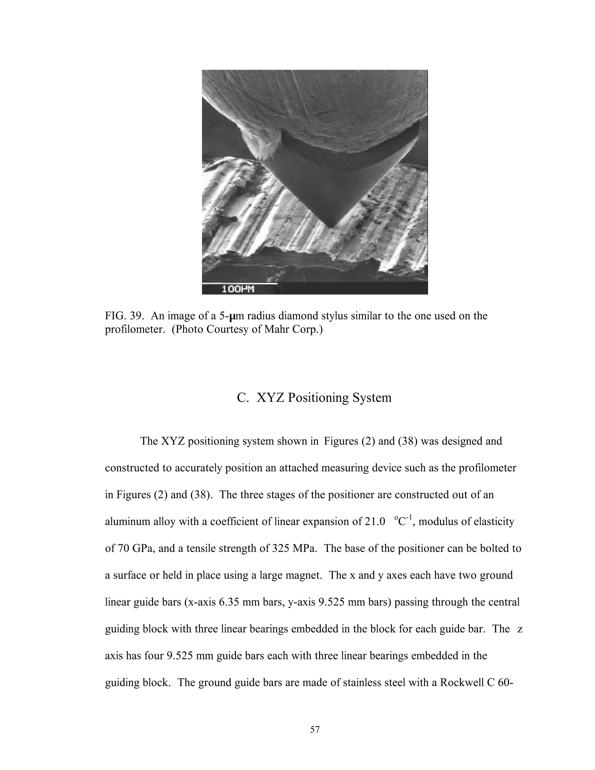 57
FIG. 39. An image of a 5-µm radius diamond stylus similar to the one used on the
profilometer. (Photo Courtesy of Mahr Corp.)
C. XYZ Positioning System
The XYZ positioning system shown in Figures (2) and (38) was designed and
constructed to accurately position an attached measuring device such as the profilometer
in Figures (2) and (38). The three stages of the positioner are constructed out of an
aluminum alloy with a coefficient of linear expansion of 21.0 o
C-1
, modulus of elasticity
of 70 GPa, and a tensile strength of 325 MPa. The base of the positioner can be bolted to
a surface or held in place using a large magnet. The x and y axes each have two ground
linear guide bars (x-axis 6.35 mm bars, y-axis 9.525 mm bars) passing through the central
guiding block with three linear bearings embedded in the block for each guide bar. The z
axis has four 9.525 mm guide bars each with three linear bearings embedded in the
guiding block. The ground guide bars are made of stainless steel with a Rockwell C 60-
 