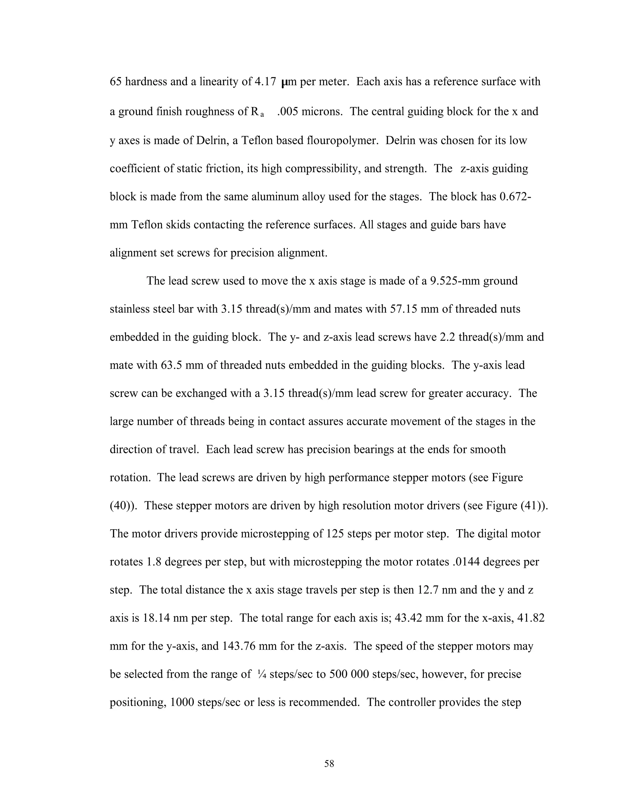 58
65 hardness and a linearity of 4.17 µm per meter. Each axis has a reference surface with
a ground finish roughness of Ra ≅.005 microns. The central guiding block for the x and
y axes is made of Delrin, a Teflon based flouropolymer. Delrin was chosen for its low
coefficient of static friction, its high compressibility, and strength. The z-axis guiding
block is made from the same aluminum alloy used for the stages. The block has 0.672-
mm Teflon skids contacting the reference surfaces. All stages and guide bars have
alignment set screws for precision alignment.
The lead screw used to move the x axis stage is made of a 9.525-mm ground
stainless steel bar with 3.15 thread(s)/mm and mates with 57.15 mm of threaded nuts
embedded in the guiding block. The y- and z-axis lead screws have 2.2 thread(s)/mm and
mate with 63.5 mm of threaded nuts embedded in the guiding blocks. The y-axis lead
screw can be exchanged with a 3.15 thread(s)/mm lead screw for greater accuracy. The
large number of threads being in contact assures accurate movement of the stages in the
direction of travel. Each lead screw has precision bearings at the ends for smooth
rotation. The lead screws are driven by high performance stepper motors (see Figure
(40)). These stepper motors are driven by high resolution motor drivers (see Figure (41)).
The motor drivers provide microstepping of 125 steps per motor step. The digital motor
rotates 1.8 degrees per step, but with microstepping the motor rotates .0144 degrees per
step. The total distance the x axis stage travels per step is then 12.7 nm and the y and z
axis is 18.14 nm per step. The total range for each axis is; 43.42 mm for the x-axis, 41.82
mm for the y-axis, and 143.76 mm for the z-axis. The speed of the stepper motors may
be selected from the range of ¼ steps/sec to 500 000 steps/sec, however, for precise
positioning, 1000 steps/sec or less is recommended. The controller provides the step
 