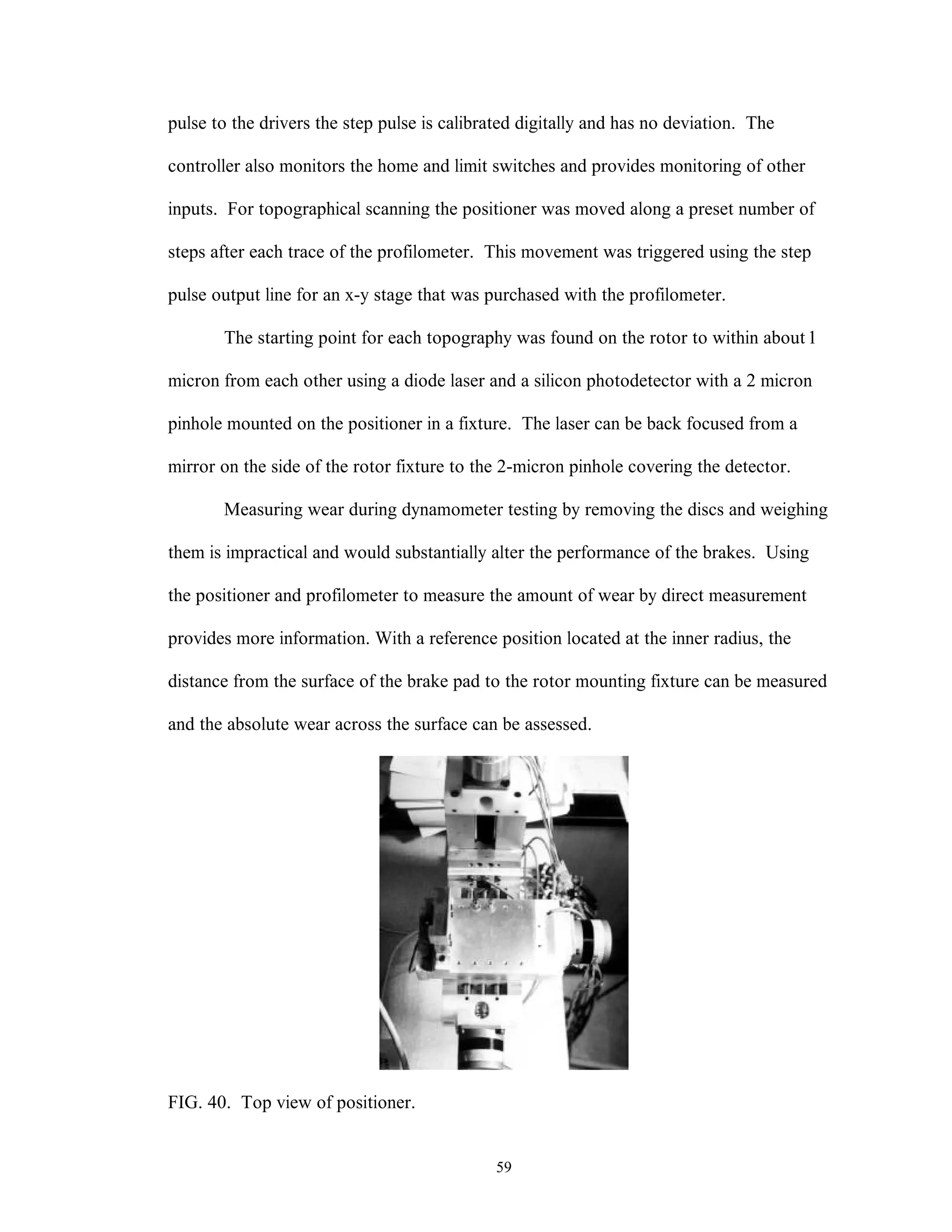 59
pulse to the drivers the step pulse is calibrated digitally and has no deviation. The
controller also monitors the home and limit switches and provides monitoring of other
inputs. For topographical scanning the positioner was moved along a preset number of
steps after each trace of the profilometer. This movement was triggered using the step
pulse output line for an x-y stage that was purchased with the profilometer.
The starting point for each topography was found on the rotor to within about1
micron from each other using a diode laser and a silicon photodetector with a 2 micron
pinhole mounted on the positioner in a fixture. The laser can be back focused from a
mirror on the side of the rotor fixture to the 2-micron pinhole covering the detector.
Measuring wear during dynamometer testing by removing the discs and weighing
them is impractical and would substantially alter the performance of the brakes. Using
the positioner and profilometer to measure the amount of wear by direct measurement
provides more information. With a reference position located at the inner radius, the
distance from the surface of the brake pad to the rotor mounting fixture can be measured
and the absolute wear across the surface can be assessed.
FIG. 40. Top view of positioner.
 