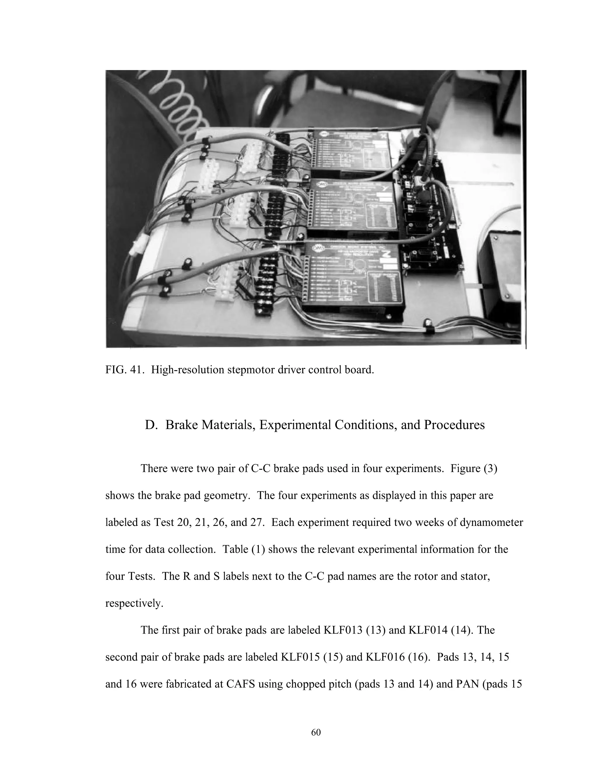 60
FIG. 41. High-resolution stepmotor driver control board.
D. Brake Materials, Experimental Conditions, and Procedures
There were two pair of C-C brake pads used in four experiments. Figure (3)
shows the brake pad geometry. The four experiments as displayed in this paper are
labeled as Test 20, 21, 26, and 27. Each experiment required two weeks of dynamometer
time for data collection. Table (1) shows the relevant experimental information for the
four Tests. The R and S labels next to the C-C pad names are the rotor and stator,
respectively.
The first pair of brake pads are labeled KLF013 (13) and KLF014 (14). The
second pair of brake pads are labeled KLF015 (15) and KLF016 (16). Pads 13, 14, 15
and 16 were fabricated at CAFS using chopped pitch (pads 13 and 14) and PAN (pads 15
 