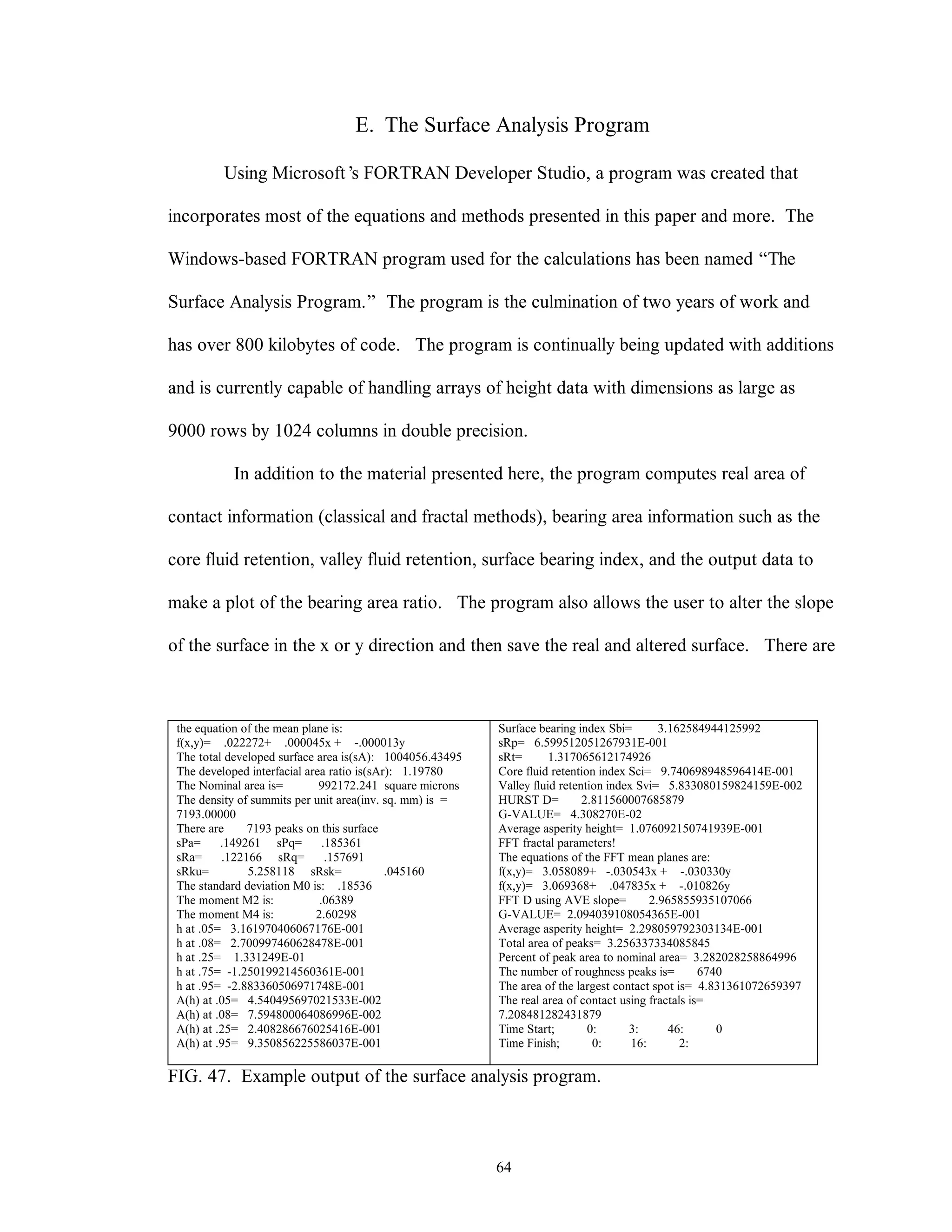64
E. The Surface Analysis Program
Using Microsoft’s FORTRAN Developer Studio, a program was created that
incorporates most of the equations and methods presented in this paper and more. The
Windows-based FORTRAN program used for the calculations has been named “The
Surface Analysis Program.” The program is the culmination of two years of work and
has over 800 kilobytes of code. The program is continually being updated with additions
and is currently capable of handling arrays of height data with dimensions as large as
9000 rows by 1024 columns in double precision.
In addition to the material presented here, the program computes real area of
contact information (classical and fractal methods), bearing area information such as the
core fluid retention, valley fluid retention, surface bearing index, and the output data to
make a plot of the bearing area ratio. The program also allows the user to alter the slope
of the surface in the x or y direction and then save the real and altered surface. There are
the equation of the mean plane is:
f(x,y)= .022272+ .000045x + -.000013y
The total developed surface area is(sA): 1004056.43495
The developed interfacial area ratio is(sAr): 1.19780
The Nominal area is= 992172.241 square microns
The density of summits per unit area(inv. sq. mm) is =
7193.00000
There are 7193 peaks on this surface
sPa= .149261 sPq= .185361
sRa= .122166 sRq= .157691
sRku= 5.258118 sRsk= .045160
The standard deviation M0 is: .18536
The moment M2 is: .06389
The moment M4 is: 2.60298
h at .05= 3.161970406067176E-001
h at .08= 2.700997460628478E-001
h at .25= 1.331249E-01
h at .75= -1.250199214560361E-001
h at .95= -2.883360506971748E-001
A(h) at .05= 4.540495697021533E-002
A(h) at .08= 7.594800064086996E-002
A(h) at .25= 2.408286676025416E-001
A(h) at .95= 9.350856225586037E-001
Surface bearing index Sbi= 3.162584944125992
sRp= 6.599512051267931E-001
sRt= 1.317065612174926
Core fluid retention index Sci= 9.740698948596414E-001
Valley fluid retention index Svi= 5.833080159824159E-002
HURST D= 2.811560007685879
G-VALUE= 4.308270E-02
Average asperity height= 1.076092150741939E-001
FFT fractal parameters!
The equations of the FFT mean planes are:
f(x,y)= 3.058089+ -.030543x + -.030330y
f(x,y)= 3.069368+ .047835x + -.010826y
FFT D using AVE slope= 2.965855935107066
G-VALUE= 2.094039108054365E-001
Average asperity height= 2.298059792303134E-001
Total area of peaks= 3.256337334085845
Percent of peak area to nominal area= 3.282028258864996
The number of roughness peaks is= 6740
The area of the largest contact spot is= 4.831361072659397
The real area of contact using fractals is=
7.208481282431879
Time Start; 0: 3: 46: 0
Time Finish; 0: 16: 2:
FIG. 47. Example output of the surface analysis program.
 