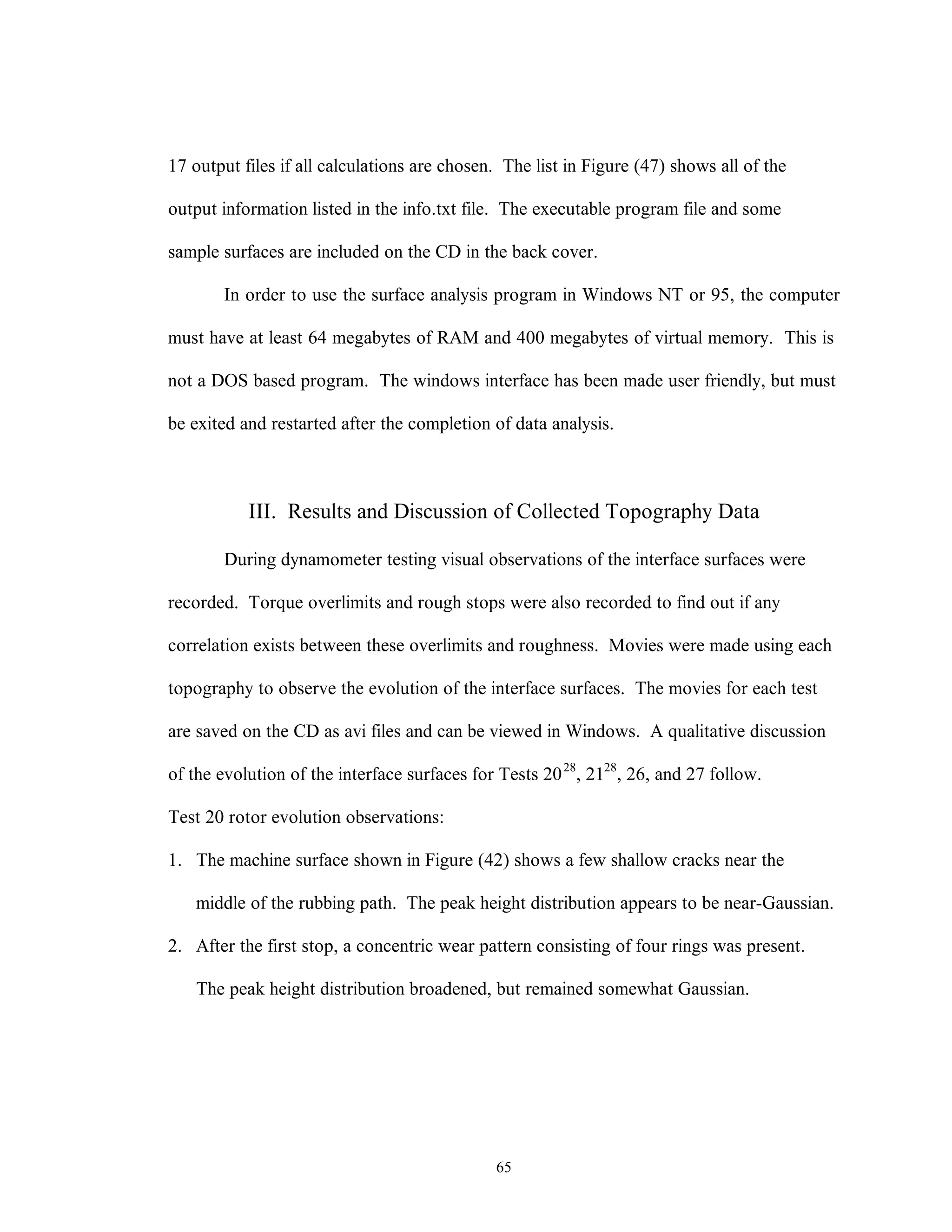 65
17 output files if all calculations are chosen. The list in Figure (47) shows all of the
output information listed in the info.txt file. The executable program file and some
sample surfaces are included on the CD in the back cover.
In order to use the surface analysis program in Windows NT or 95, the computer
must have at least 64 megabytes of RAM and 400 megabytes of virtual memory. This is
not a DOS based program. The windows interface has been made user friendly, but must
be exited and restarted after the completion of data analysis.
III. Results and Discussion of Collected Topography Data
During dynamometer testing visual observations of the interface surfaces were
recorded. Torque overlimits and rough stops were also recorded to find out if any
correlation exists between these overlimits and roughness. Movies were made using each
topography to observe the evolution of the interface surfaces. The movies for each test
are saved on the CD as avi files and can be viewed in Windows. A qualitative discussion
of the evolution of the interface surfaces for Tests 2028
, 2128
, 26, and 27 follow.
Test 20 rotor evolution observations:
1. The machine surface shown in Figure (42) shows a few shallow cracks near the
middle of the rubbing path. The peak height distribution appears to be near-Gaussian.
2. After the first stop, a concentric wear pattern consisting of four rings was present.
The peak height distribution broadened, but remained somewhat Gaussian.
 