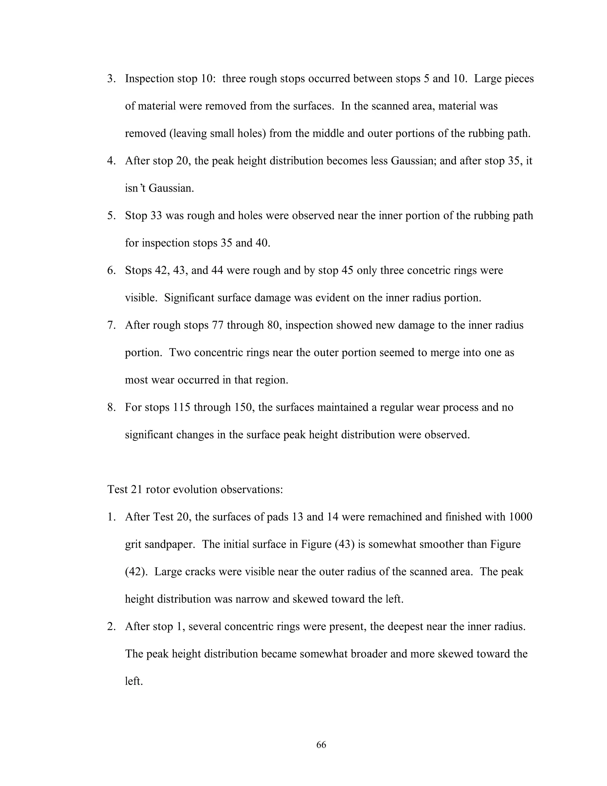 66
3. Inspection stop 10: three rough stops occurred between stops 5 and 10. Large pieces
of material were removed from the surfaces. In the scanned area, material was
removed (leaving small holes) from the middle and outer portions of the rubbing path.
4. After stop 20, the peak height distribution becomes less Gaussian; and after stop 35, it
isn’t Gaussian.
5. Stop 33 was rough and holes were observed near the inner portion of the rubbing path
for inspection stops 35 and 40.
6. Stops 42, 43, and 44 were rough and by stop 45 only three concetric rings were
visible. Significant surface damage was evident on the inner radius portion.
7. After rough stops 77 through 80, inspection showed new damage to the inner radius
portion. Two concentric rings near the outer portion seemed to merge into one as
most wear occurred in that region.
8. For stops 115 through 150, the surfaces maintained a regular wear process and no
significant changes in the surface peak height distribution were observed.
Test 21 rotor evolution observations:
1. After Test 20, the surfaces of pads 13 and 14 were remachined and finished with 1000
grit sandpaper. The initial surface in Figure (43) is somewhat smoother than Figure
(42). Large cracks were visible near the outer radius of the scanned area. The peak
height distribution was narrow and skewed toward the left.
2. After stop 1, several concentric rings were present, the deepest near the inner radius.
The peak height distribution became somewhat broader and more skewed toward the
left.
 