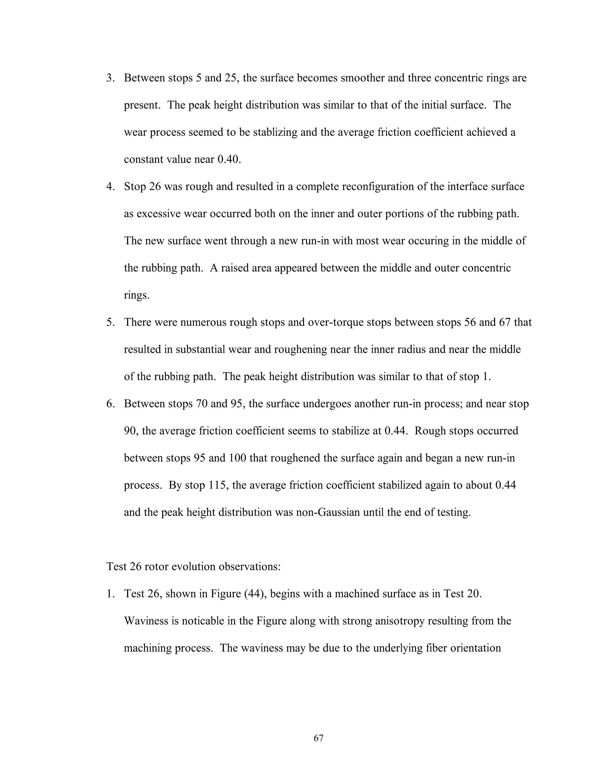 67
3. Between stops 5 and 25, the surface becomes smoother and three concentric rings are
present. The peak height distribution was similar to that of the initial surface. The
wear process seemed to be stablizing and the average friction coefficient achieved a
constant value near 0.40.
4. Stop 26 was rough and resulted in a complete reconfiguration of the interface surface
as excessive wear occurred both on the inner and outer portions of the rubbing path.
The new surface went through a new run-in with most wear occuring in the middle of
the rubbing path. A raised area appeared between the middle and outer concentric
rings.
5. There were numerous rough stops and over-torque stops between stops 56 and 67 that
resulted in substantial wear and roughening near the inner radius and near the middle
of the rubbing path. The peak height distribution was similar to that of stop 1.
6. Between stops 70 and 95, the surface undergoes another run-in process; and near stop
90, the average friction coefficient seems to stabilize at 0.44. Rough stops occurred
between stops 95 and 100 that roughened the surface again and began a new run-in
process. By stop 115, the average friction coefficient stabilized again to about 0.44
and the peak height distribution was non-Gaussian until the end of testing.
Test 26 rotor evolution observations:
1. Test 26, shown in Figure (44), begins with a machined surface as in Test 20.
Waviness is noticable in the Figure along with strong anisotropy resulting from the
machining process. The waviness may be due to the underlying fiber orientation
 