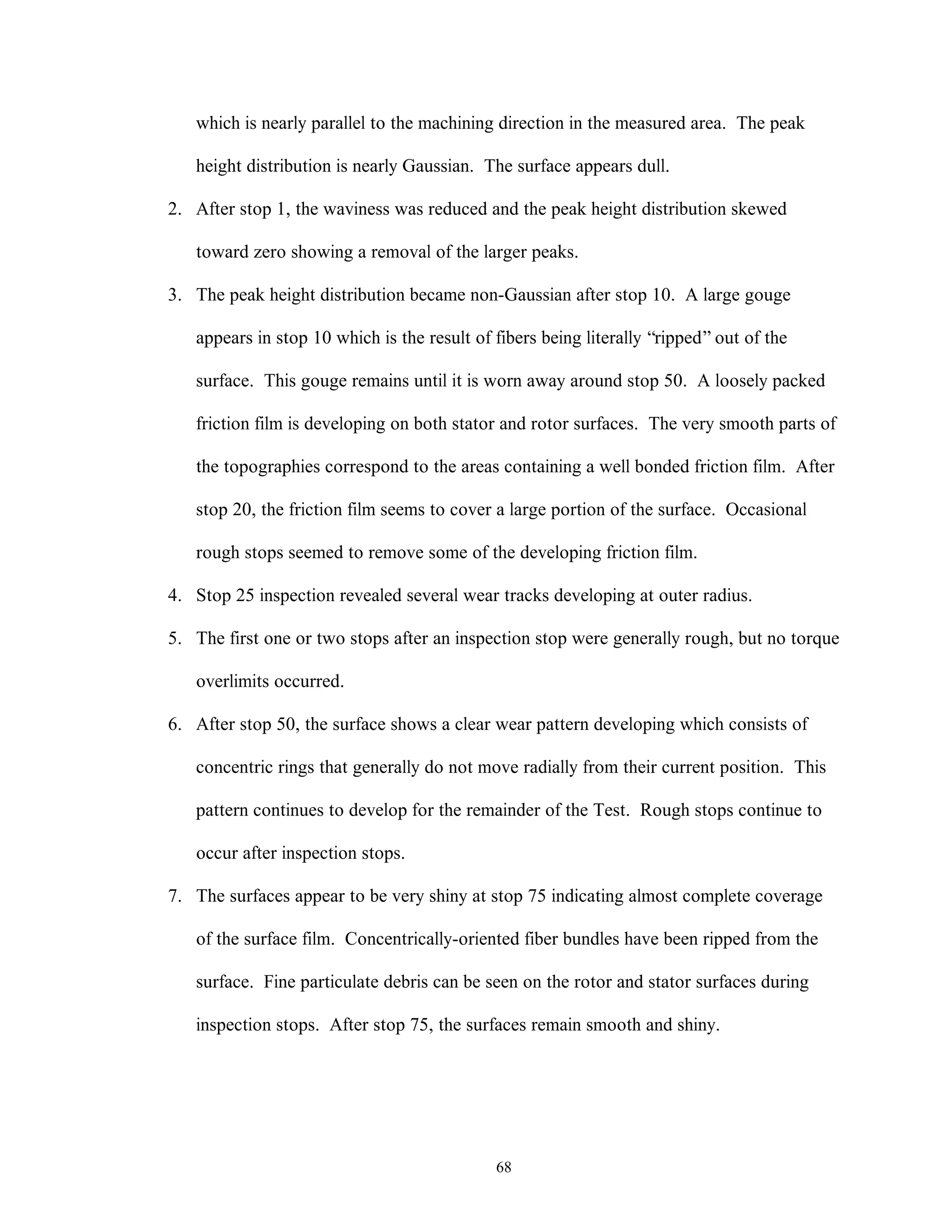 68
which is nearly parallel to the machining direction in the measured area. The peak
height distribution is nearly Gaussian. The surface appears dull.
2. After stop 1, the waviness was reduced and the peak height distribution skewed
toward zero showing a removal of the larger peaks.
3. The peak height distribution became non-Gaussian after stop 10. A large gouge
appears in stop 10 which is the result of fibers being literally “ripped”out of the
surface. This gouge remains until it is worn away around stop 50. A loosely packed
friction film is developing on both stator and rotor surfaces. The very smooth parts of
the topographies correspond to the areas containing a well bonded friction film. After
stop 20, the friction film seems to cover a large portion of the surface. Occasional
rough stops seemed to remove some of the developing friction film.
4. Stop 25 inspection revealed several wear tracks developing at outer radius.
5. The first one or two stops after an inspection stop were generally rough, but no torque
overlimits occurred.
6. After stop 50, the surface shows a clear wear pattern developing which consists of
concentric rings that generally do not move radially from their current position. This
pattern continues to develop for the remainder of the Test. Rough stops continue to
occur after inspection stops.
7. The surfaces appear to be very shiny at stop 75 indicating almost complete coverage
of the surface film. Concentrically-oriented fiber bundles have been ripped from the
surface. Fine particulate debris can be seen on the rotor and stator surfaces during
inspection stops. After stop 75, the surfaces remain smooth and shiny.
 
