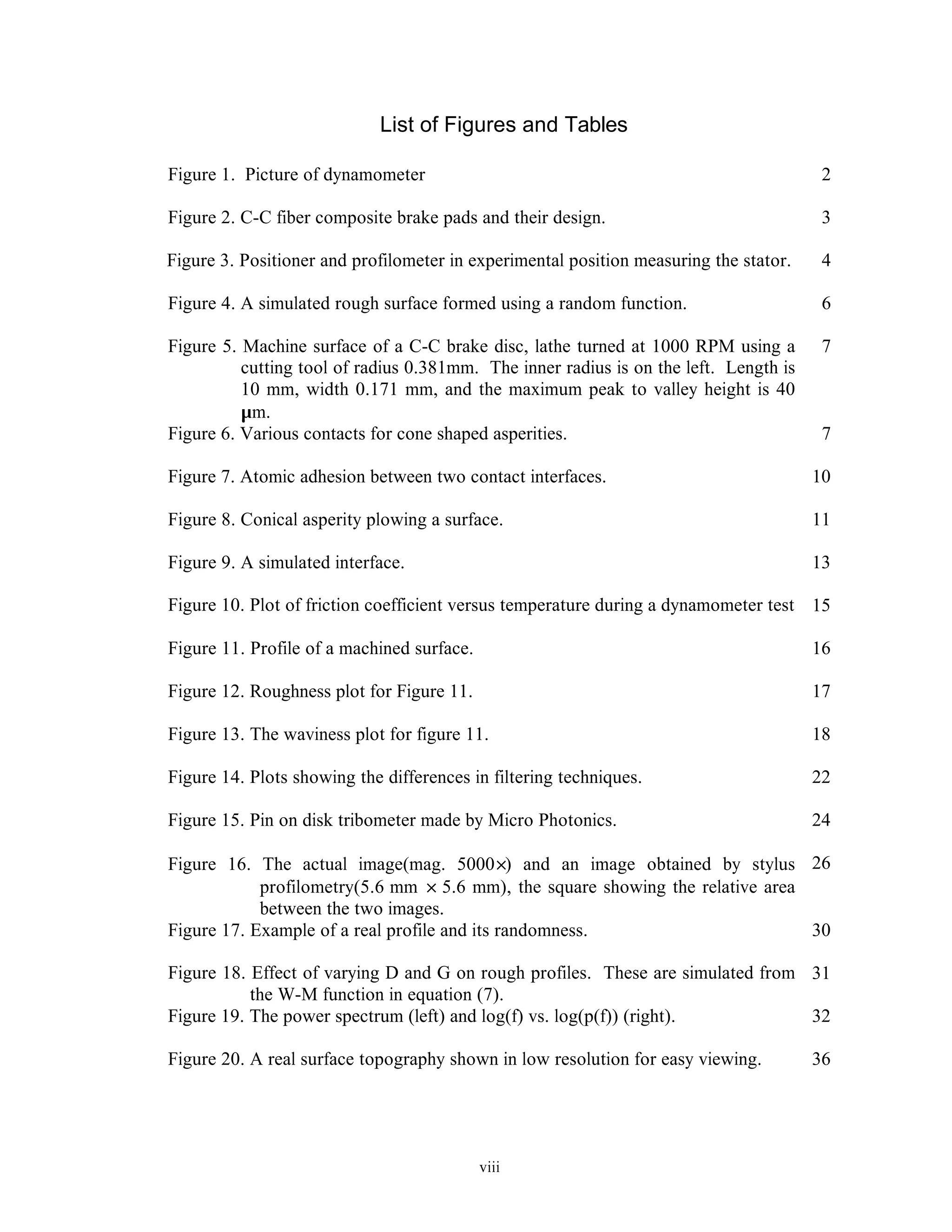 viii
List of Figures and Tables
Figure 1. Picture of dynamometer 2
Figure 2. C-C fiber composite brake pads and their design. 3
Figure 3. Positioner and profilometer in experimental position measuring the stator. 4
Figure 4. A simulated rough surface formed using a random function. 6
Figure 5. Machine surface of a C-C brake disc, lathe turned at 1000 RPM using a
cutting tool of radius 0.381mm. The inner radius is on the left. Length is
10 mm, width 0.171 mm, and the maximum peak to valley height is 40
µm.
7
Figure 6. Various contacts for cone shaped asperities. 7
Figure 7. Atomic adhesion between two contact interfaces. 10
Figure 8. Conical asperity plowing a surface. 11
Figure 9. A simulated interface. 13
Figure 10. Plot of friction coefficient versus temperature during a dynamometer test 15
Figure 11. Profile of a machined surface. 16
Figure 12. Roughness plot for Figure 11. 17
Figure 13. The waviness plot for figure 11. 18
Figure 14. Plots showing the differences in filtering techniques. 22
Figure 15. Pin on disk tribometer made by Micro Photonics. 24
Figure 16. The actual image(mag. 5000×) and an image obtained by stylus
profilometry(5.6 mm × 5.6 mm), the square showing the relative area
between the two images.
26
Figure 17. Example of a real profile and its randomness. 30
Figure 18. Effect of varying D and G on rough profiles. These are simulated from
the W-M function in equation (7).
31
Figure 19. The power spectrum (left) and log(f) vs. log(p(f)) (right). 32
Figure 20. A real surface topography shown in low resolution for easy viewing. 36
 