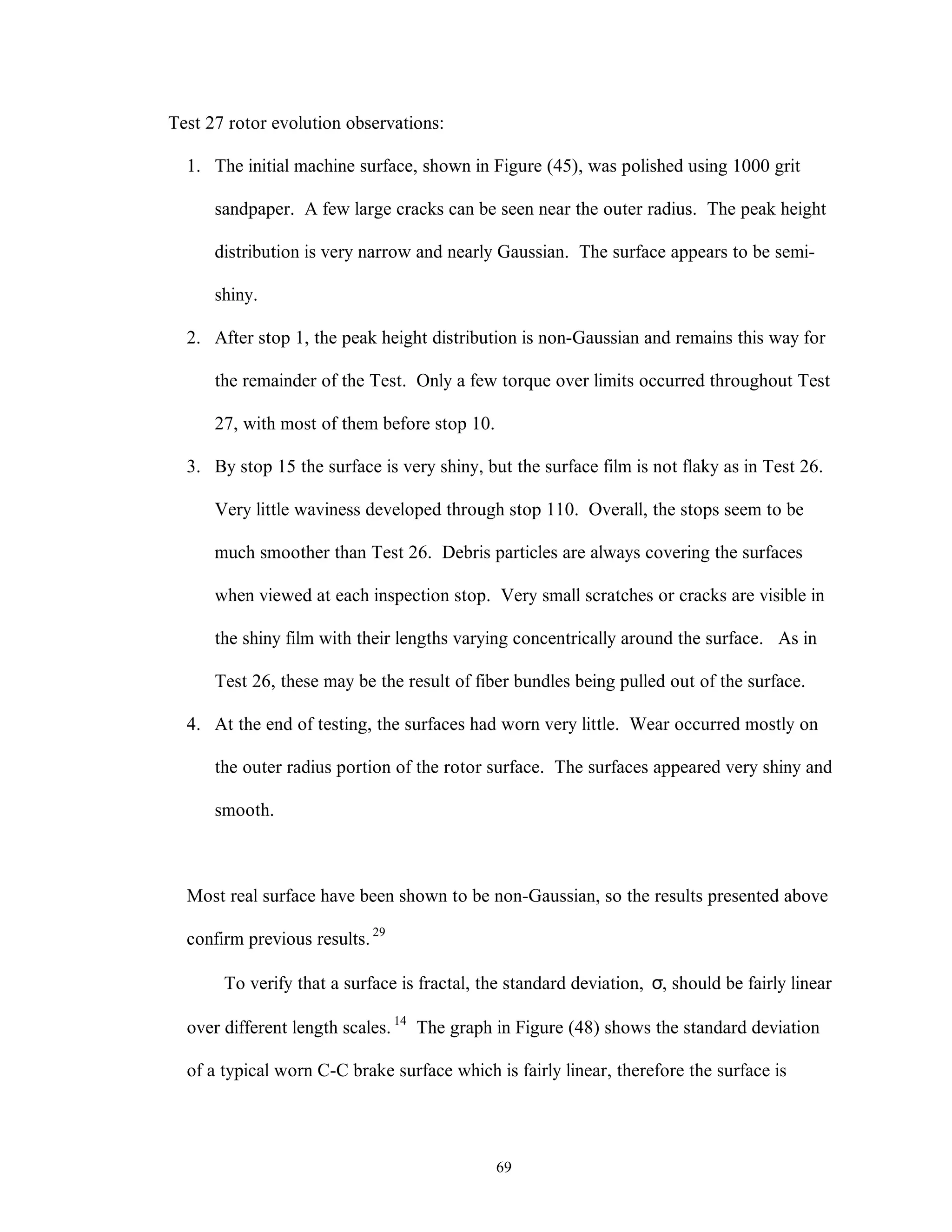 69
Test 27 rotor evolution observations:
1. The initial machine surface, shown in Figure (45), was polished using 1000 grit
sandpaper. A few large cracks can be seen near the outer radius. The peak height
distribution is very narrow and nearly Gaussian. The surface appears to be semi-
shiny.
2. After stop 1, the peak height distribution is non-Gaussian and remains this way for
the remainder of the Test. Only a few torque over limits occurred throughout Test
27, with most of them before stop 10.
3. By stop 15 the surface is very shiny, but the surface film is not flaky as in Test 26.
Very little waviness developed through stop 110. Overall, the stops seem to be
much smoother than Test 26. Debris particles are always covering the surfaces
when viewed at each inspection stop. Very small scratches or cracks are visible in
the shiny film with their lengths varying concentrically around the surface. As in
Test 26, these may be the result of fiber bundles being pulled out of the surface.
4. At the end of testing, the surfaces had worn very little. Wear occurred mostly on
the outer radius portion of the rotor surface. The surfaces appeared very shiny and
smooth.
Most real surface have been shown to be non-Gaussian, so the results presented above
confirm previous results.29
To verify that a surface is fractal, the standard deviation, σ, should be fairly linear
over different length scales. 14
The graph in Figure (48) shows the standard deviation
of a typical worn C-C brake surface which is fairly linear, therefore the surface is
 