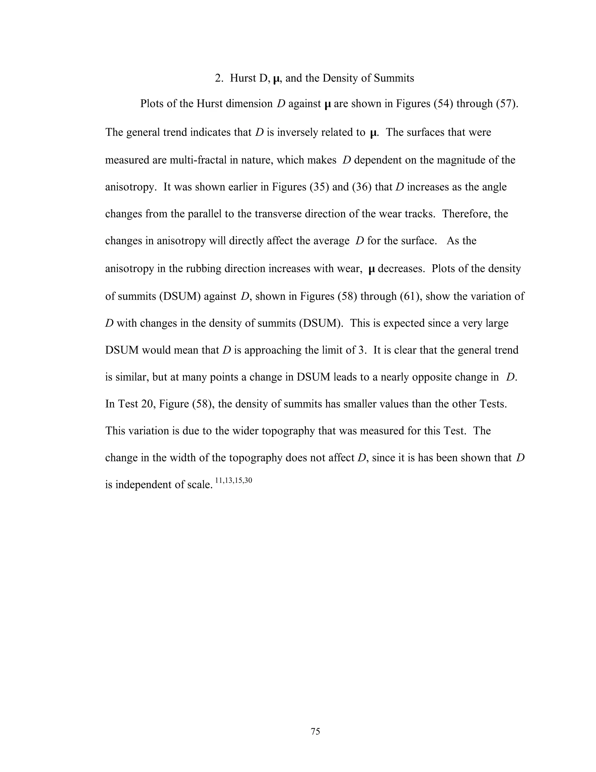 75
2. Hurst D, µ, and the Density of Summits
Plots of the Hurst dimension D against µ are shown in Figures (54) through (57).
The general trend indicates that D is inversely related to µ. The surfaces that were
measured are multi-fractal in nature, which makes D dependent on the magnitude of the
anisotropy. It was shown earlier in Figures (35) and (36) that D increases as the angle
changes from the parallel to the transverse direction of the wear tracks. Therefore, the
changes in anisotropy will directly affect the average D for the surface. As the
anisotropy in the rubbing direction increases with wear, µ decreases. Plots of the density
of summits (DSUM) against D, shown in Figures (58) through (61), show the variation of
D with changes in the density of summits (DSUM). This is expected since a very large
DSUM would mean that D is approaching the limit of 3. It is clear that the general trend
is similar, but at many points a change in DSUM leads to a nearly opposite change in D.
In Test 20, Figure (58), the density of summits has smaller values than the other Tests.
This variation is due to the wider topography that was measured for this Test. The
change in the width of the topography does not affect D, since it is has been shown that D
is independent of scale. 11,13,15,30
 