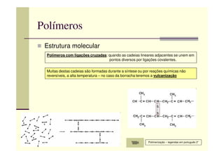 Polímeros
Estrutura molecular
Polímeros com ligações cruzadas: quando as cadeias lineares adjacentes se unem em
pontos diversos por ligações covalentes.
Muitas destas cadeias são formadas durante a síntese ou por reações químicas não
reversíveis, a alta temperatura – no caso da borracha teremos a vulcanização
Polimerização – legendas em português 2”
 