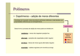 Polímeros
Copolímeros – adição de meros diferentes
Cientistas tem buscado meios de produzir polímeros melhores e mais baratos com
propriedades melhores que os homopolímeros
copolímeros
Desta forma o processo de adição de meros pode ser dividido em:
Adição de
meros
diferentes
Mero 1
Mero 2
Desta forma o processo de adição de meros pode ser dividido em:
randômico – meros não respeitam posição fixa
alternado – posições são respeitadas (ordem regular)
em bloco – blocos de meros iguais alternados (regular)
enxertado – cadeias regulares com enxertos ao longo
 