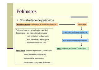 Polímeros
Cristalinidade de polímeros
Estado cristalino: ordenação do material polimérico
maior para polímeros cristalinos
densidade
Polímeros lineares – cristalização mais fácil
Copolímeros – qto mais ordenado e regular
mais estreitamente empacotados
Regra: ramificação previne cristalização
mais cristalinos serão e assim
mais resistente a dissolução e
ao amolecimento por calor
Regra geral: fatores que previnem a cristalização
forma da cadeia (ramificação)
velocidade de resfriamento
tamanho/vol. dos grupos de átomos
 