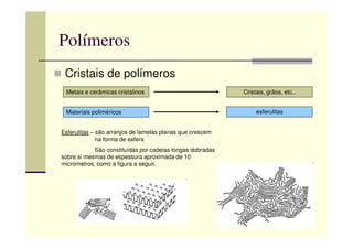 Polímeros
Cristais de polímeros
Metais e cerâmicas cristalinos Cristais, grãos, etc..
Materiais poliméricos esferulitas
Esferulitas – são arranjos de lamelas planas que crescem
na forma de esfera
São constituídas por cadeias longas dobradas
sobre si mesmas de espessura aproximada de 10
micrometros, como a figura a seguir.
 