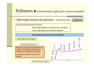 Polímeros (características aplicações e processamento)
Deformação mecânica dos polímeros importante
Dois tipos de deformações a estudar:
Deformação plástica em polímeros semi-cristalinos
Deformação plástica em polímeros elásticos
Deformação de polímeros semi-cristalinos
Deformação macroscópica
Dentro do pescoço há alinhamento da
cadeia e conseqüente aumento da
resistência, propagando o pescoço
O contrário do que ocorre com os
metais
Polímero teste de tração 2”
Ensaio de tração de aço 3”
 