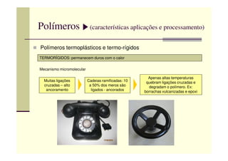 Polímeros (características aplicações e processamento)
Polímeros termoplásticos e termo-rígidos
TERMORÍGIDOS: permanecem duros com o calor
Mecanismo micromolecular
Muitas ligações Cadeias ramificadas: 10
Apenas altas temperaturas
quebram ligações cruzadas eMuitas ligações
cruzadas – alto
ancoramento
Cadeias ramificadas: 10
a 50% dos meros são
ligados - ancorados
quebram ligações cruzadas e
degradam o polímero. Ex:
borrachas vulcanizadas e epoxi
 