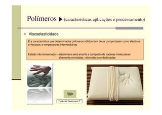 Polímeros (características aplicações e processamento)
Viscoelasticidade
É a característica que determinados polímeros sólidos tem de se comportarem como elásticos
e viscosos a temperaturas intermediárias
Estado não tensionado – elastômero será amorfo e composto de cadeias moleculares
altamente enroladas, retorcidas e embobinadasaltamente enroladas, retorcidas e embobinadas
Fluido não Newtoniano 2”
 