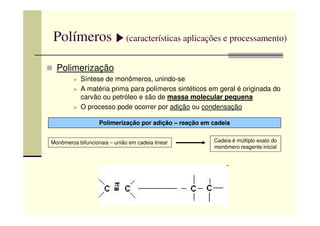 Polímeros (características aplicações e processamento)
Polimerização
Síntese de monômeros, unindo-se
A matéria prima para polímeros sintéticos em geral é originada do
carvão ou petróleo e são de massa molecular pequena
O processo pode ocorrer por adição ou condensação
Polimerização por adição – reação em cadeia
Monômeros bifuncionais – união em cadeia linear Cadeia é múltiplo exato do
monômero reagente inicial
 