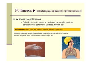 Polímeros (características aplicações e processamento)
Aditivos de polímeros
Substâncias adicionadas ao polímero para conferir outras
características para maior utilidade. Podem ser:
Enchedores – reduz custo pois substitui material polimérico mais caro
Materiais baratos e servem para melhorar características mecânicas do material.
Podem ser: pó de serra, farinha de sílica, vidro, argila, etc.
 