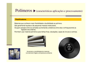 Polímeros (características aplicações e processamento)
Plastificadores
Materiais que conferem maior flexibilidade e ductibilidade ao polímero.
São geralmente líquidos e de pequenas massas moleculares.
Ocupam posição entre as camadas aumentando a distância entre elas e enfraquecendo as
ligações secundárias.
Permitem usar material polimérico para folhas finas, tubulações, capas de chuvas e cortinas.Permitem usar material polimérico para folhas finas, tubulações, capas de chuvas e cortinas.
Aumentam a ductibilidade de materiais
normalmente frágeis a temperatura ambiente
 