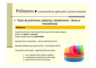 Polímeros (características aplicações e processamento)
Tipos de polímeros: plásticos, elastômeros , fibras e
miscelâneas
Plásticos
A grande maioria dos materiais poliméricos caem dentro desta categoria.
Podem ser rígidos ou flexíveis.Podem ser rígidos ou flexíveis.
Exigem qualquer grau de cristalinidade.
Aplicação ótica: transparência – deve ser altamente amorfo
Aplicação resistência ao ataque químico – fluorcarbonos (teflon)
Técnicas de conformação – depende de diversos fatores
1 – se o material é termo rígido ou plástico
2 – estabilidade atmosférica de conformação
3 – geometria e tamanho final da peça
 