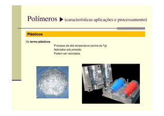 Polímeros (características aplicações e processamento)
Plásticos
Os termo plásticos
Processo de alta temperatura (acima da Tg)
Aplicados sob pressão
Podem ser reciclados
 