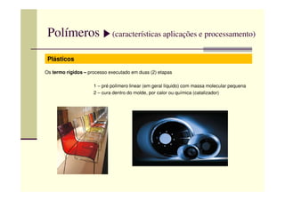 Polímeros (características aplicações e processamento)
Plásticos
Os termo rígidos – processo executado em duas (2) etapas
1 – pré polímero linear (em geral líquido) com massa molecular pequena
2 – cura dentro do molde, por calor ou química (catalizador)
 