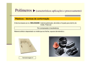 Polímeros (características aplicações e processamento)
Plásticos – técnicas de conformação
A técnica baseia-se na MOLDAGEM: material pelotizado, derretido e forçado para dentro do
molde. Pode ser:
Por compressão e transferência
Material sólido é depositado no molde que ao fechar, aquece derretendo-oMaterial sólido é depositado no molde que ao fechar, aquece derretendo-o
Termoformagem 4”
 