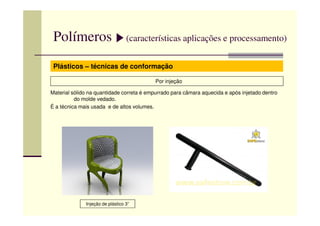 Polímeros (características aplicações e processamento)
Plásticos – técnicas de conformação
Por injeção
Material sólido na quantidade correta é empurrado para câmara aquecida e após injetado dentro
do molde vedado.
É a técnica mais usada e de altos volumes.
Injeção de plástico 3”
 