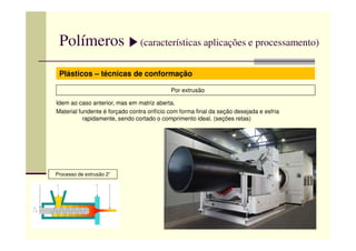 Polímeros (características aplicações e processamento)
Plásticos – técnicas de conformação
Por extrusão
Idem ao caso anterior, mas em matriz aberta.
Material fundente é forçado contra orifício com forma final da seção desejada e esfria
rapidamente, sendo cortado o comprimento ideal. (seções retas)
Processo de extrusão 2”
 