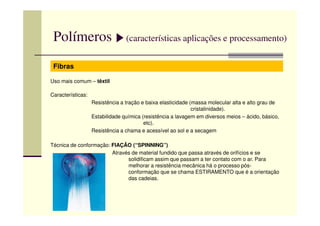 Polímeros (características aplicações e processamento)
Fibras
Uso mais comum – têxtil
Características:
Resistência a tração e baixa elasticidade (massa molecular alta e alto grau de
cristalinidade).
Estabilidade química (resistência a lavagem em diversos meios – ácido, básico,
etc).
Resistência a chama e acessível ao sol e a secagem
Técnica de conformação: FIAÇÃO (“SPINNING”)
Através de material fundido que passa através de orifícios e se
solidificam assim que passam a ter contato com o ar. Para
melhorar a resistência mecânica há o processo pós-
conformação que se chama ESTIRAMENTO que é a orientação
das cadeias.
 