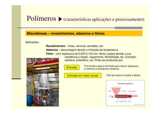 Polímeros (características aplicações e processamento)
Miscelâneas – revestimentos, adesivos e filmes
Aplicações:
Revestimentos – tintas, vernizes, esmaltes, etc
Adesivos – desvantagem devido a limitação da temperatura
Filme – com espessura de 0,025 0,125 mm. Muito usados devido a sua
resistência a tração, rasgamento, flexibilidade, etc. Exemplo:resistência a tração, rasgamento, flexibilidade, etc. Exemplo:
celofane, polietileno, etc. Pode ser produzido por:
Extrusão
Extrusão em matriz anular
Fina fenda e após é laminado para reduzir espessura
e melhorar a resistência mecânica
Tubo que após é cortado e aberto
 