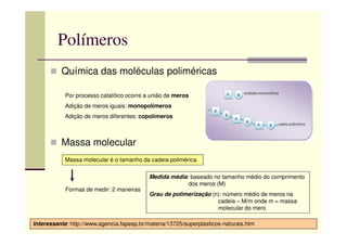 Polímeros
Química das moléculas poliméricas
Por processo catalítico ocorre a união de meros
Adição de meros iguais: monopolímeros
Adição de meros diferentes: copolímeros
Massa molecular
Interessante: http://www.agencia.fapesp.br/materia/13725/superplasticos-naturais.htm
Massa molecular é o tamanho da cadeia polimérica
Formas de medir: 2 maneiras
Medida média: baseado no tamanho médio do comprimento
dos meros (M)
Grau de polimerização (n): número médio de meros na
cadeia – M/m onde m = massa
molecular do mero
 