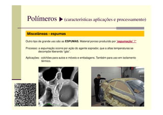 Polímeros (características aplicações e processamento)
Miscelâneas - espumas
Outro tipo de grande uso são as ESPUMAS. Material poroso produzido por “espumação” 7”
Processo: a espumação ocorre por ação do agente soprador, que a altas temperaturas se
decompõe liberando “gás”.
Aplicações: colchões para autos e móveis e embalagens. Também para uso em isolamentoAplicações: colchões para autos e móveis e embalagens. Também para uso em isolamento
térmico.
 