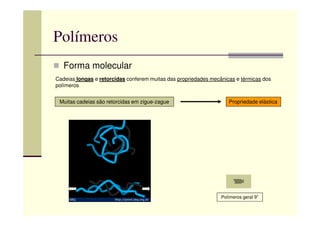 Polímeros
Forma molecular
Cadeias longas e retorcidas conferem muitas das propriedades mecânicas e térmicas dos
polímeros
Muitas cadeias são retorcidas em zigue-zague Propriedade elástica
Polímeros geral 9”
 