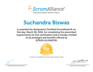 Suchandra Biswas
is awarded the designation Certified ScrumMaster® on
this day, March 06, 2016, for completing the prescribed
requirements for this certification and is hereby entitled
to all privileges and benefits offered by
SCRUM ALLIANCE®.
Certificant ID: 000505470 Certification Expires: 06 March 2018
Certified Scrum Trainer® Chairman of the Board
 