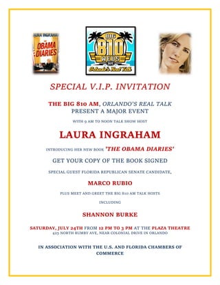 SPECIAL V.I.P. INVITATION
THE BIG 810 AM, ORLANDO'S REAL TALK
PRESENT A MAJOR EVENT
WITH 9 AM TO NOON TALK SHOW HOST
LAURA INGRAHAM
INTRODUCING HER NEW BOOK 'THE OBAMA DIARIES'
GET YOUR COPY OF THE BOOK SIGNED
SPECIAL GUEST FLORIDA REPUBLICAN SENATE CANDIDATE,
MARCO RUBIO
PLUS MEET AND GREET THE BIG 810 AM TALK HOSTS
INCLUDING
SHANNON BURKE
SATURDAY, JULY 24TH FROM 12 PM TO 3 PM AT THE PLAZA THEATRE
425 NORTH BUMBY AVE, NEAR COLONIAL DRIVE IN ORLANDO
IN ASSOCIATION WITH THE U.S. AND FLORIDA CHAMBERS OF
COMMERCE
 