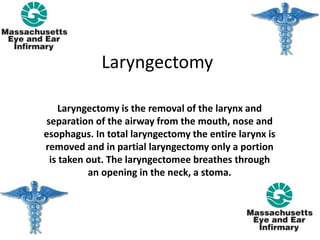 Laryngectomy
Laryngectomy is the removal of the larynx and
separation of the airway from the mouth, nose and
esophagus. In total laryngectomy the entire larynx is
removed and in partial laryngectomy only a portion
is taken out. The laryngectomee breathes through
an opening in the neck, a stoma.
 