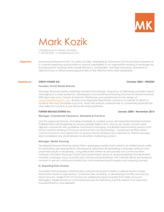 MK
Mark Kozik
1233 Blairwood Ct Atlanta, GA 30331
T: 678.362.5542 E: mkozik@yahoo.com
Objective Seasoned professional with 15+ years of Sales, Marketing & Corporate Communication experience
is currently exploring opportunities to extend capabilities to an organization looking to leverage my
background to increase their overall efficiency, profitability, and high-standards. Interested in
telecommute or office-based opportunities in the Atlanta-metro area preferably.
Experience GREAT HOMES ATL October 2003 – PRESENT
Founder/ Social Media Director
Manage all social media marketing content and strategic frequency of delivering consistent brand
messaging to a wide audience. Developed a successful lead-tracking tool that increased revenue
25% year-over-year. Create & maintain Wireframes and storyboards for the design of
www.GreatHomesATL.com. Review and negotiate Real Estate contracts on behalf of clients to
achieve the most favorable outcome. Work with industry professionals to consistently promote the
most relevant content across all social media platforms
TURNER BROADCASTING Inc. January 2000 – November 2015
Manager, Commercial Clearance, Standards & Practices
Led the approval process, including schedules & content across all Corporate branded divisions.
Collaborated with leadership to ensure suitable Digital, Print, and on-air media content were
aligned consistently with guidelines and brand messaging. Facilitated brainstorming sessions that
drove creative thinking to increase revenue from ad sponsorships. Composed all final written
contractual terms and agreement of services being rendered and adhered to. Performed edits
and completed any amendments to all written marketing content.
Manager, Media Planning
Developed forward-thinking Media Plans, leveraging media math statistics & market trends while
incorporating user requirements. Reviewed & approved all advertising campaign artifacts and
presented results to leadership, using effectively written & persuasively oral communication
methods. Provided thorough Power Point presentation decks to senior leadership that illustrated
monthly campaign status and ROI data. Enhanced partnerships with internal clients and external
vendors to secure continuous media buys that increased profit margins and ongoing business.
Sr. Reporting Data Analyst
Compiled and analyzed statistical data using MS Excel pivot tables to deliver results to Sales
Information Systems organization. Sustained sole ownership of developing monthly and ad-hoc
report process. Single Point of Contact for addressing report inquiries from Sales Account
Managers. Implemented an automated process for delivering monthly reports that improved
overall efficiency and reliability.
 