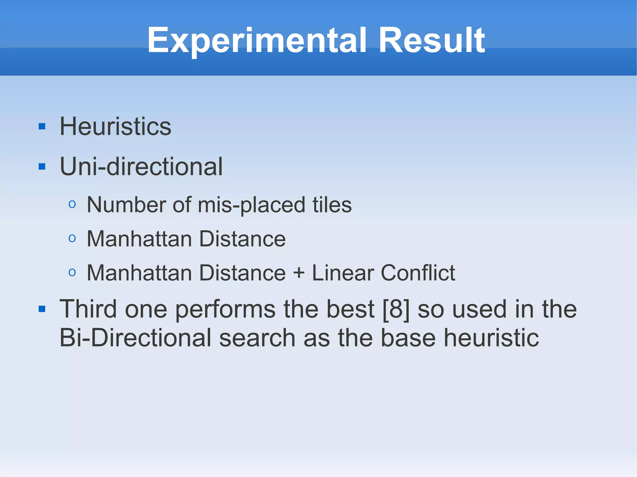Experimental Result
 Heuristics
 Uni-directional
O Number of mis-placed tiles
O Manhattan Distance
O Manhattan Distance + Linear Conflict
 Third one performs the best [8] so used in the
Bi-Directional search as the base heuristic
 