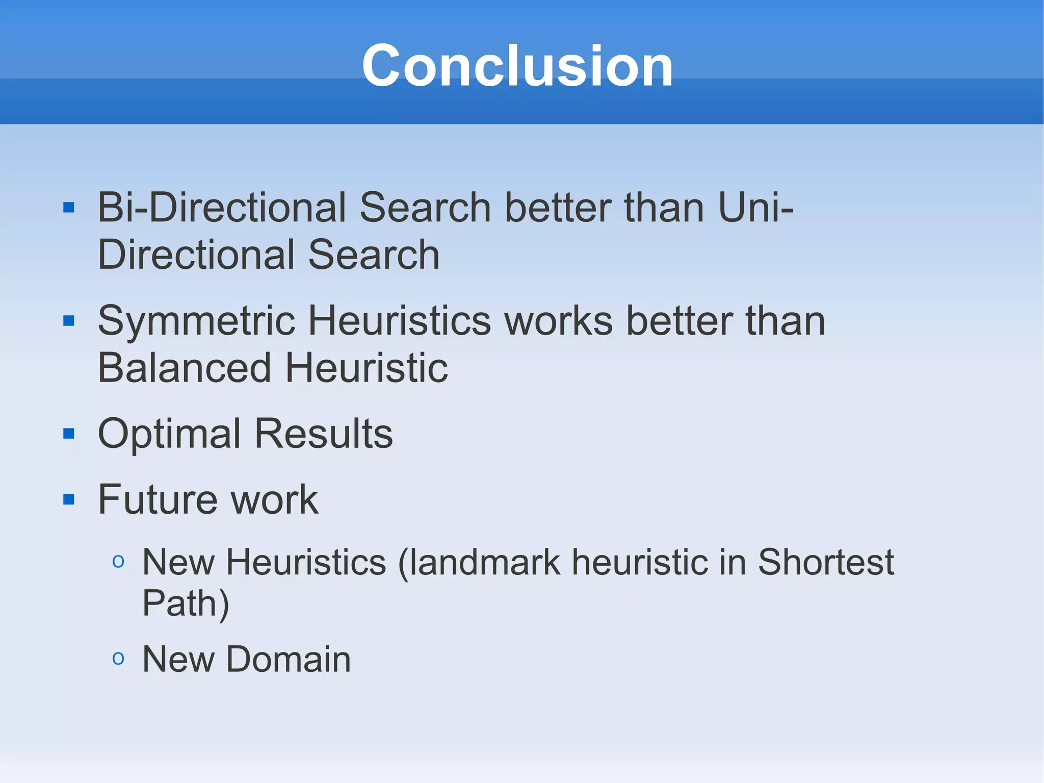 Conclusion
 Bi-Directional Search better than Uni-
Directional Search
 Symmetric Heuristics works better than
Balanced Heuristic
 Optimal Results
 Future work
O New Heuristics (landmark heuristic in Shortest
Path)
O New Domain
 