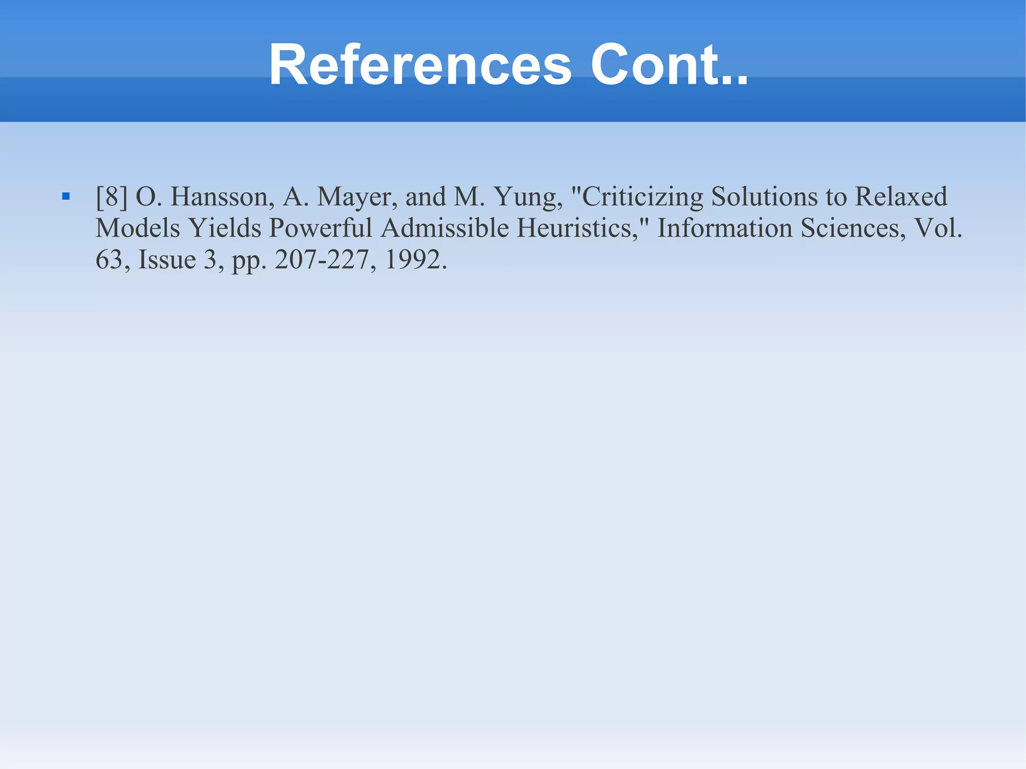 References Cont..
 [8] O. Hansson, A. Mayer, and M. Yung, "Criticizing Solutions to Relaxed
Models Yields Powerful Admissible Heuristics," Information Sciences, Vol.
63, Issue 3, pp. 207-227, 1992.
 