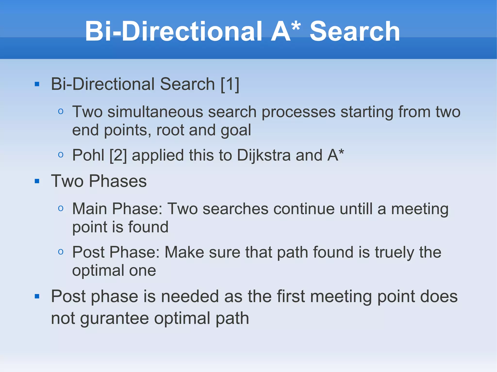 Bi-Directional A* Search
 Bi-Directional Search [1]
O Two simultaneous search processes starting from two
end points, root and goal
O Pohl [2] applied this to Dijkstra and A*
 Two Phases
O Main Phase: Two searches continue untill a meeting
point is found
O Post Phase: Make sure that path found is truely the
optimal one
 Post phase is needed as the first meeting point does
not gurantee optimal path
 