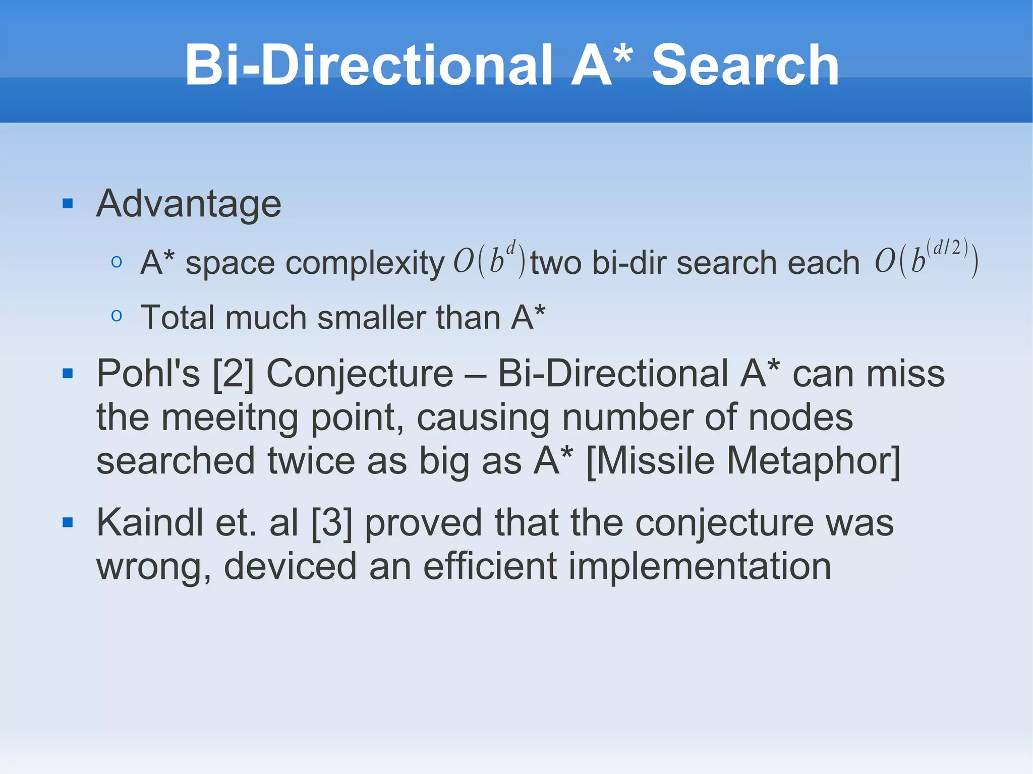 Bi-Directional A* Search
 Advantage
O A* space complexity two bi-dir search each
O Total much smaller than A*
 Pohl's [2] Conjecture – Bi-Directional A* can miss
the meeitng point, causing number of nodes
searched twice as big as A* [Missile Metaphor]
 Kaindl et. al [3] proved that the conjecture was
wrong, deviced an efficient implementation
Obd
 Obd/2

 