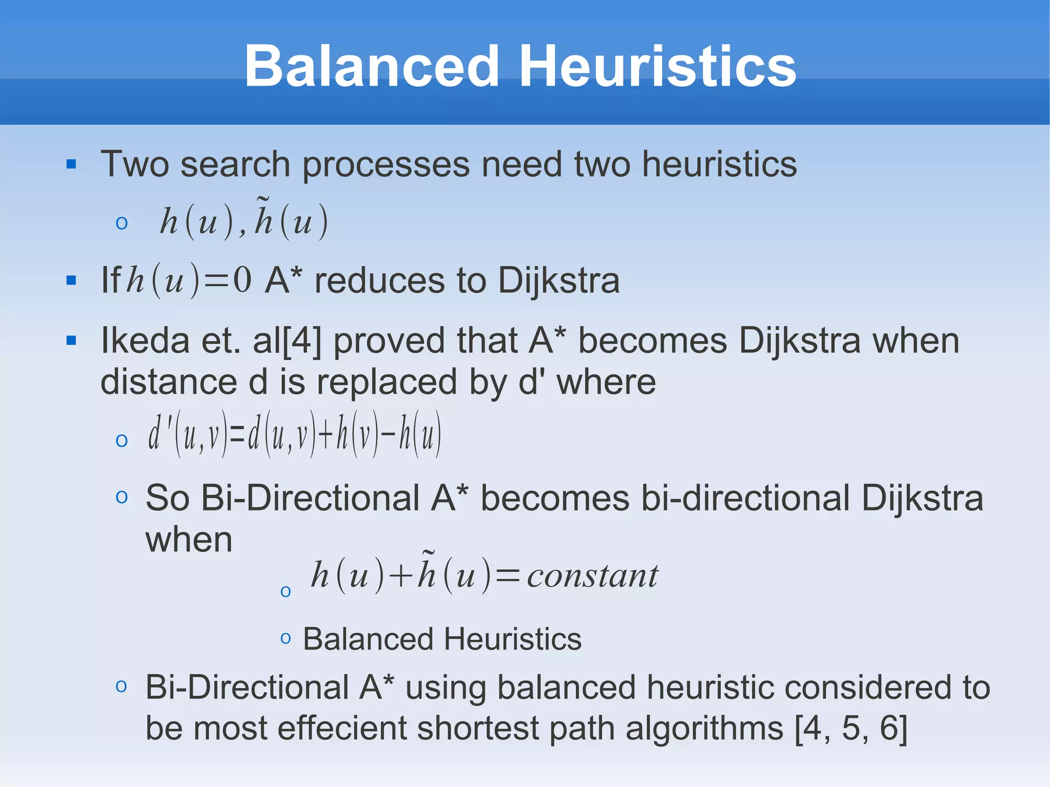 Balanced Heuristics
 Two search processes need two heuristics
O
 If A* reduces to Dijkstra
 Ikeda et. al[4] proved that A* becomes Dijkstra when
distance d is replaced by d' where
O
O So Bi-Directional A* becomes bi-directional Dijkstra
when
O
O Balanced Heuristics
O Bi-Directional A* using balanced heuristic considered to
be most effecient shortest path algorithms [4, 5, 6]
hu, hu
d'u,v=du,vhv−hu
huhu=constant
hu=0
 