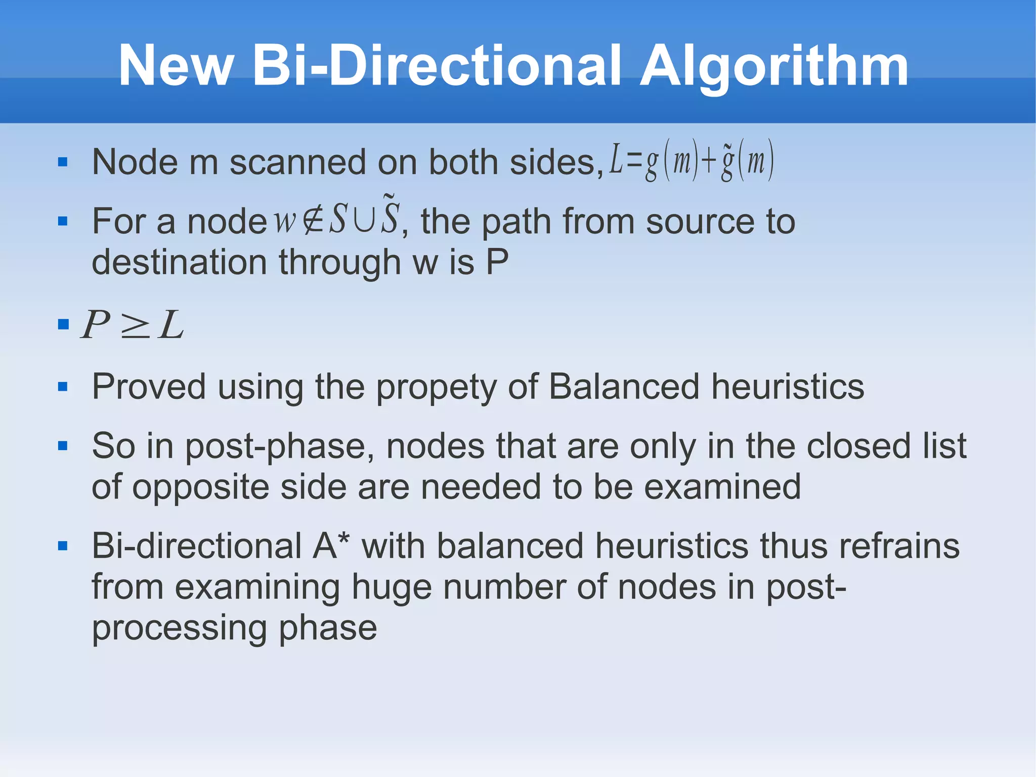 New Bi-Directional Algorithm
 Node m scanned on both sides,
 For a node , the path from source to
destination through w is P

 Proved using the propety of Balanced heuristics
 So in post-phase, nodes that are only in the closed list
of opposite side are needed to be examined
 Bi-directional A* with balanced heuristics thus refrains
from examining huge number of nodes in post-
processing phase
L=gmgm
w∉S∪S
P ≥L
 