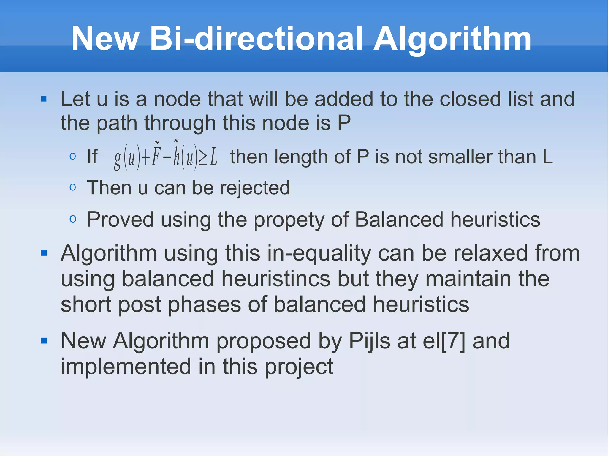 New Bi-directional Algorithm
 Let u is a node that will be added to the closed list and
the path through this node is P
O If then length of P is not smaller than L
O Then u can be rejected
O Proved using the propety of Balanced heuristics
 Algorithm using this in-equality can be relaxed from
using balanced heuristincs but they maintain the
short post phases of balanced heuristics
 New Algorithm proposed by Pijls at el[7] and
implemented in this project
guF−hu≥L
 
