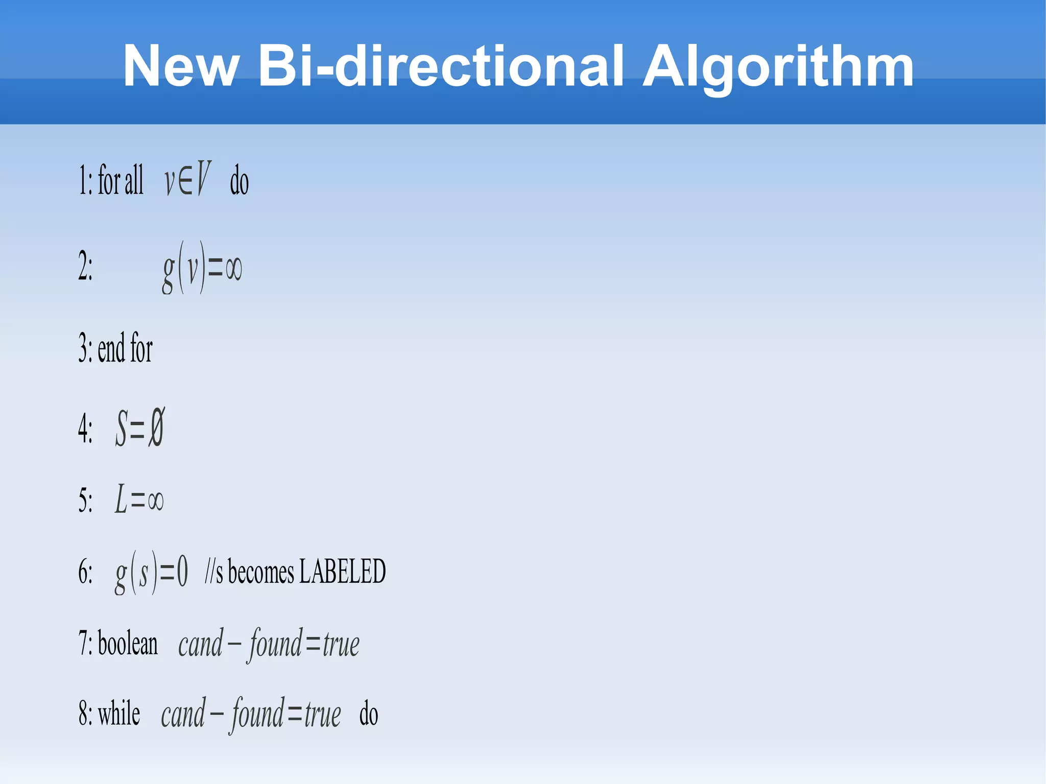 New Bi-directional Algorithm
1:forall v∈V do
2: gv=∞
3:endfor
4: S=∅
5: L=∞
6: gs=0 //sbecomesLABELED
7:boolean cand−found=true
8:while cand−found=true do
 